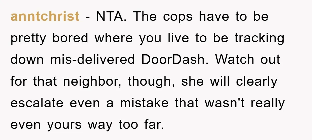 anntchrist − NTA. The cops have to be pretty bored where you live to be tracking down mis-delivered DoorDash. Watch out for that neighbor, though, she will clearly escalate even...