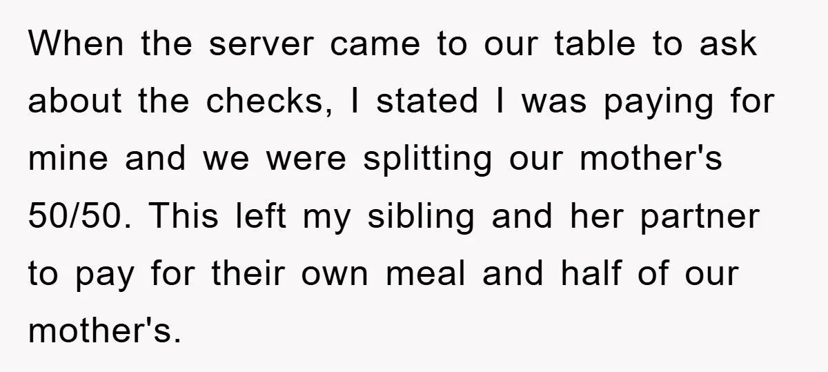 When the server came to our table to ask about the checks, I stated I was paying for mine and we were splitting our mother's 50/50. This left my sibling...