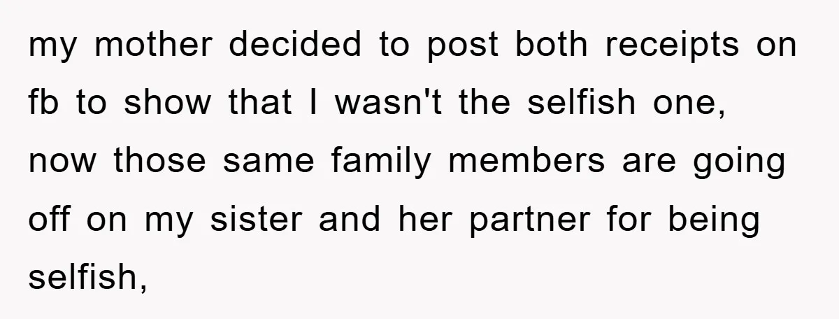 my mother decided to post both receipts on fb to show that I wasn't the selfish one, now those same family members are going off on my sister and her...