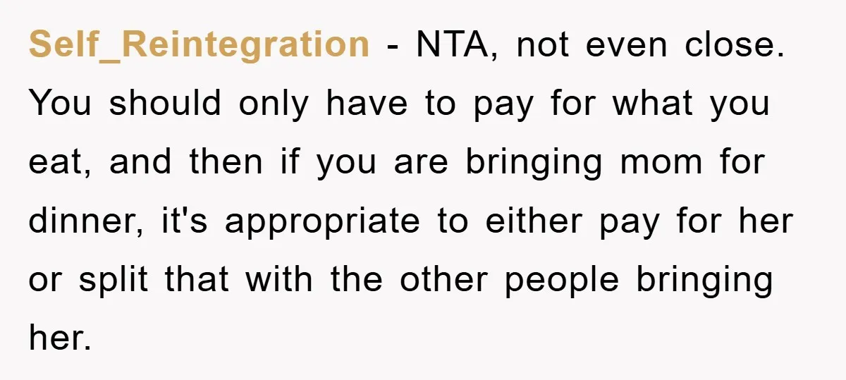 Self_Reintegration − NTA, not even close. You should only have to pay for what you eat, and then if you are bringing mom for dinner, it's appropriate to either pay...