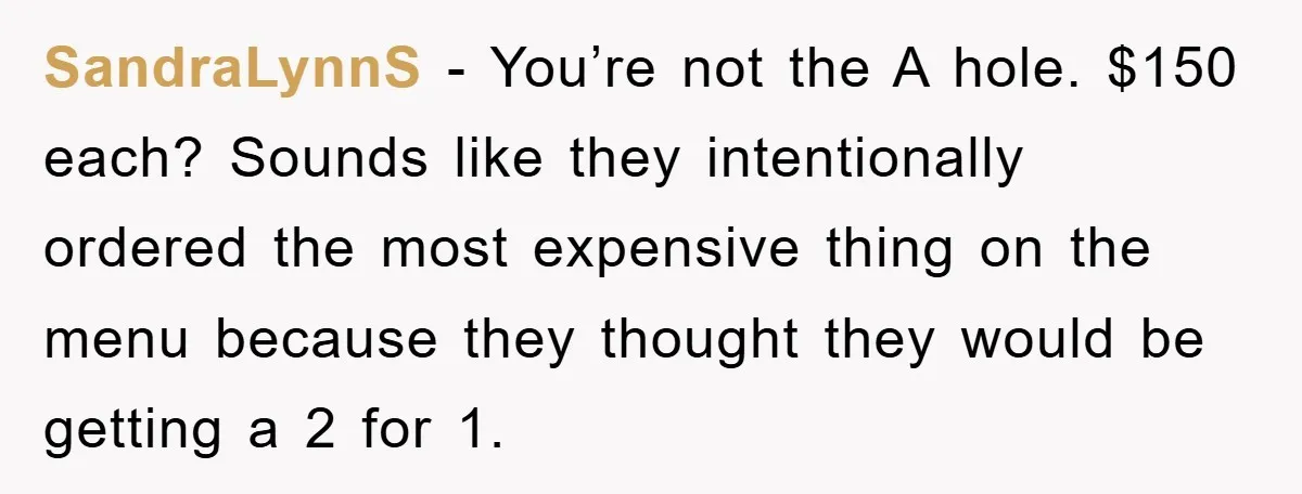 SandraLynnS − You’re not the A hole. $150 each? Sounds like they intentionally ordered the most expensive thing on the menu because they thought they would be getting a 2...