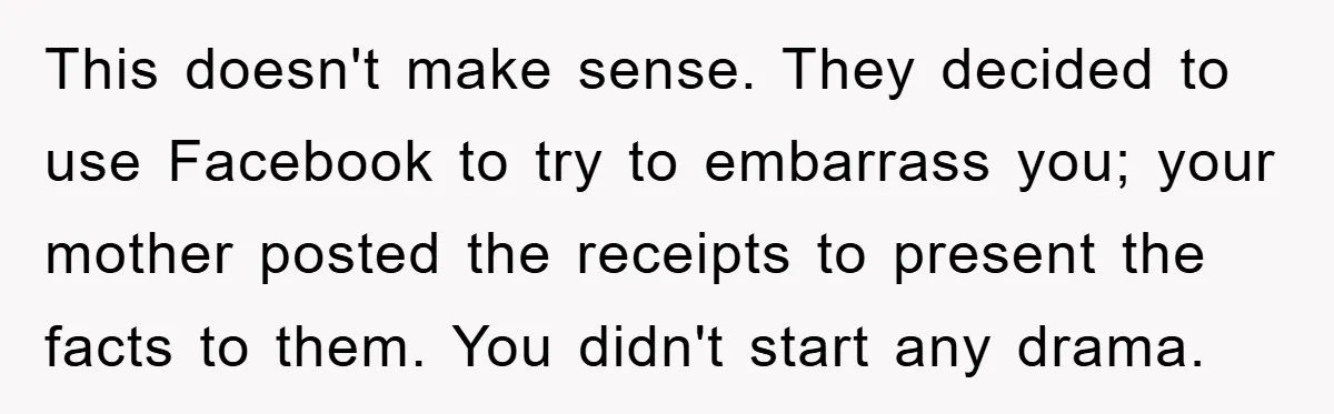 This doesn't make sense. They decided to use Facebook to try to embarrass you; your mother posted the receipts to present the facts to them. You didn't start any drama.