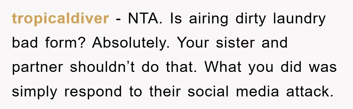 tropicaldiver − NTA. Is airing dirty laundry bad form? Absolutely. Your sister and partner shouldn’t do that. What you did was simply respond to their social media attack.