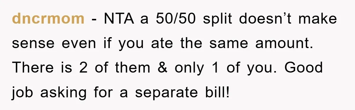dncrmom − NTA a 50/50 split doesn’t make sense even if you ate the same amount. There is 2 of them & only 1 of you. Good job asking for...