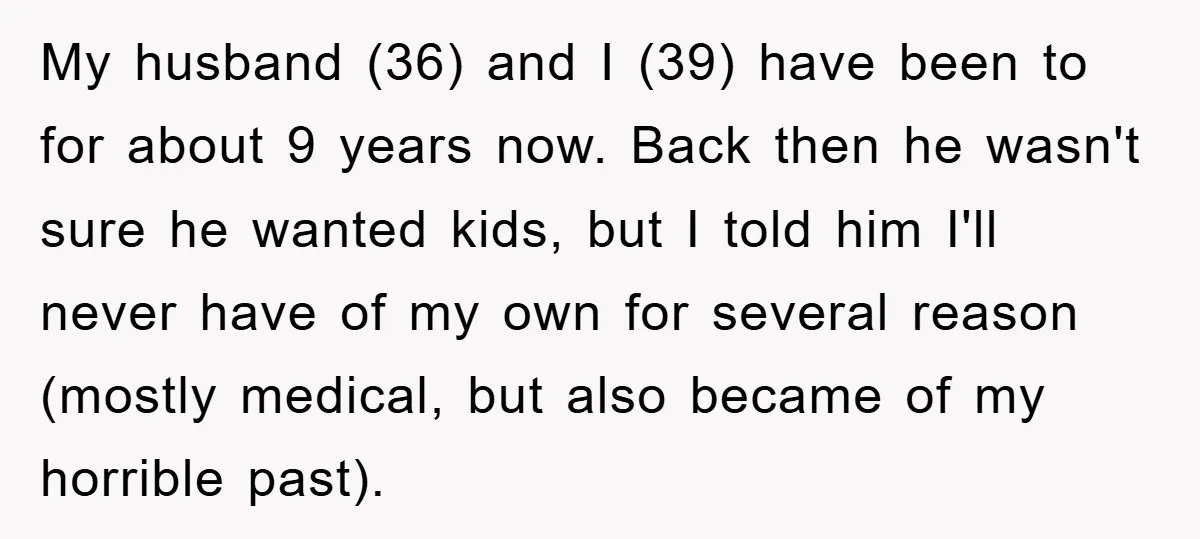 My husband (36) and I (39) have been to for about 9 years now. Back then he wasn't sure he wanted kids, but I told him I'll never have of...