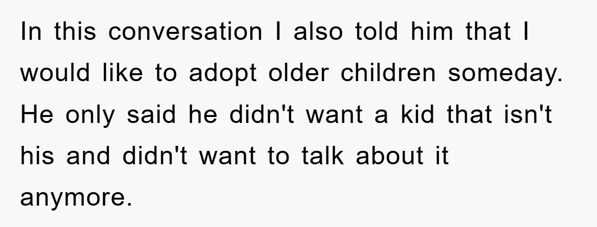 In this conversation I also told him that I would like to adopt older children someday. He only said he didn't want a kid that isn't his and didn't want...