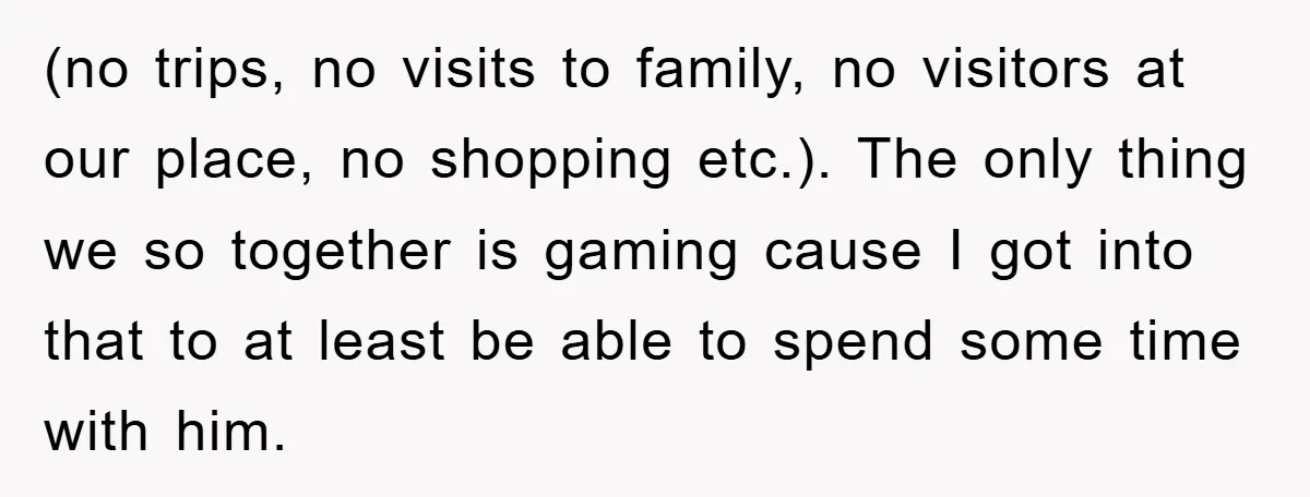 (no trips, no visits to family, no visitors at our place, no shopping etc.). The only thing we so together is gaming cause I got into that to at least...