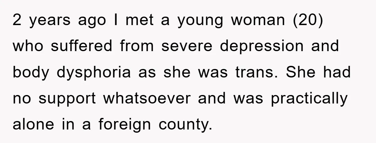 2 years ago I met a young woman (20) who suffered from severe depression and body dysphoria as she was trans. She had no support whatsoever and was practically alone...