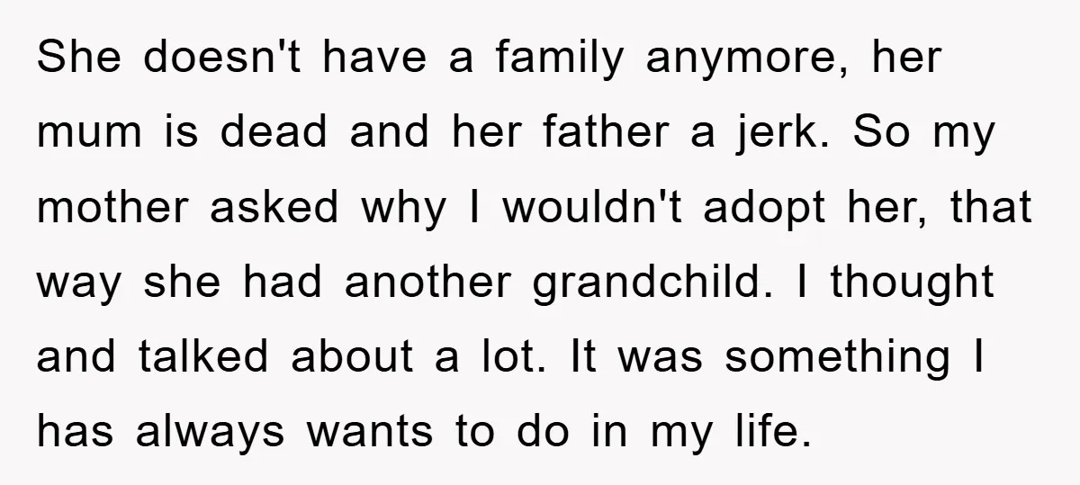 She doesn't have a family anymore, her mum is dead and her father a jerk. So my mother asked why I wouldn't adopt her, that way she had another grandchild....