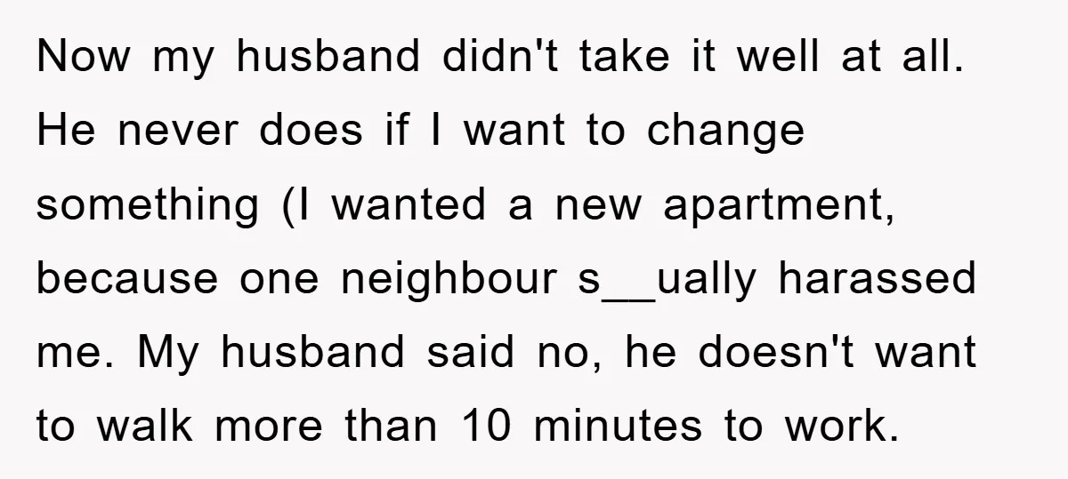 Now my husband didn't take it well at all. He never does if I want to change something (I wanted a new apartment, because one neighbour s__ually harassed me. My...