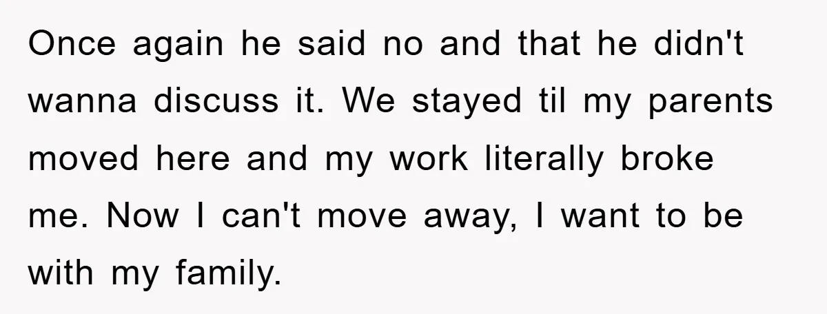 Once again he said no and that he didn't wanna discuss it. We stayed til my parents moved here and my work literally broke me. Now I can't move away,...