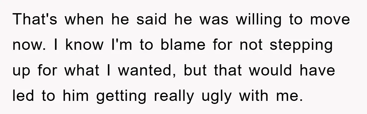 That's when he said he was willing to move now. I know I'm to blame for not stepping up for what I wanted, but that would have led to him...