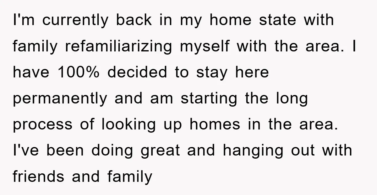 I'm currently back in my home state with family refamiliarizing myself with the area. I have 100% decided to stay here permanently and am starting the long process of looking...