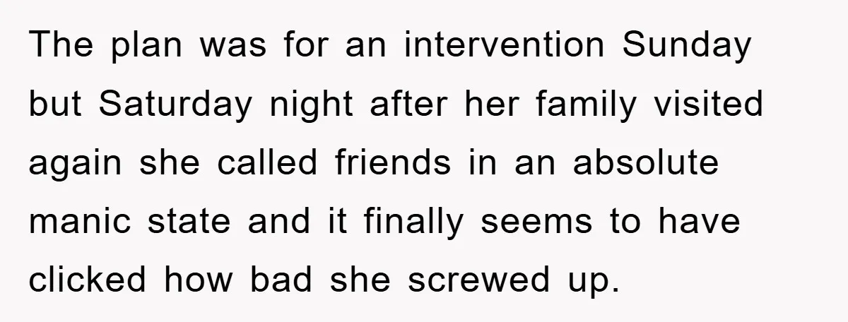 The plan was for an intervention Sunday but Saturday night after her family visited again she called friends in an absolute manic state and it finally seems to have clicked...
