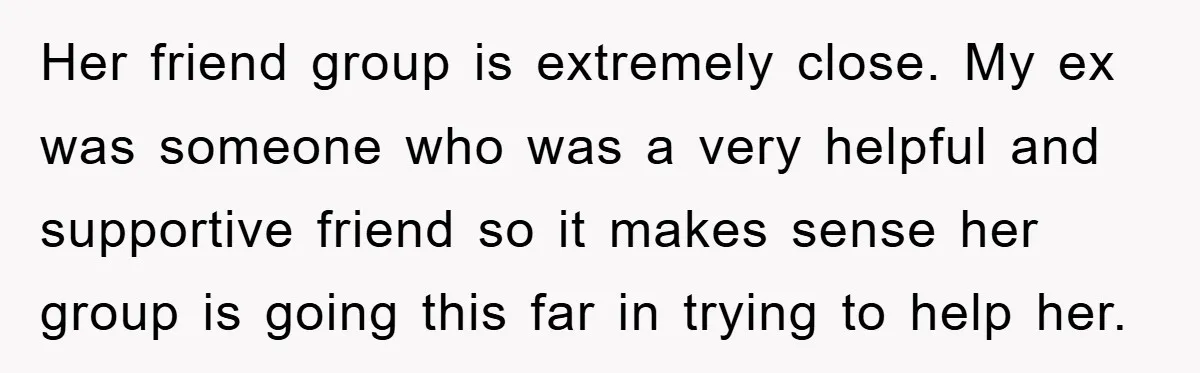Her friend group is extremely close. My ex was someone who was a very helpful and supportive friend so it makes sense her group is going this far in trying...