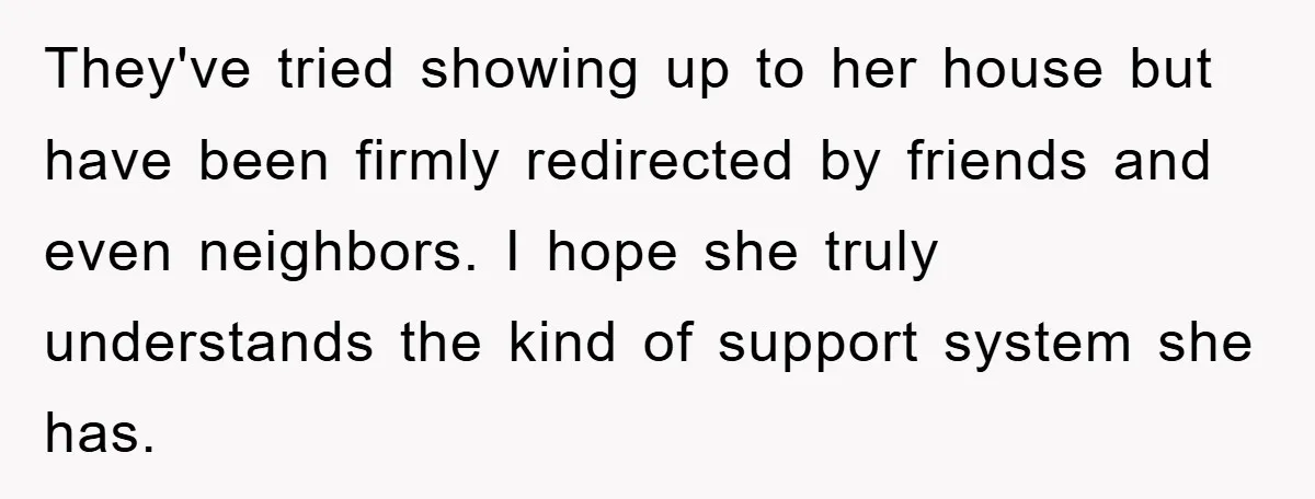 They've tried showing up to her house but have been firmly redirected by friends and even neighbors. I hope she truly understands the kind of support system she has.