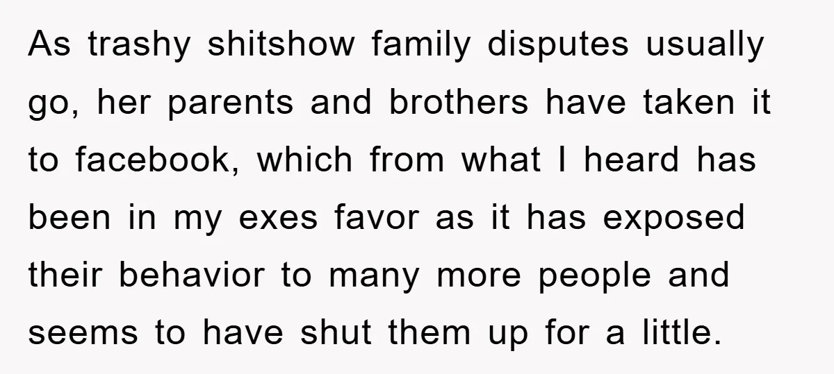 As trashy shitshow family disputes usually go, her parents and brothers have taken it to facebook, which from what I heard has been in my exes favor as it has...