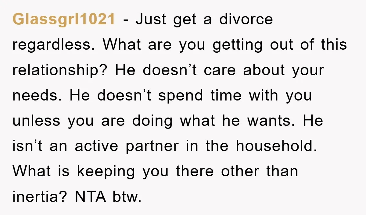 Glassgrl1021 − Just get a divorce regardless. What are you getting out of this relationship? He doesn’t care about your needs. He doesn’t spend time with you unless you are...