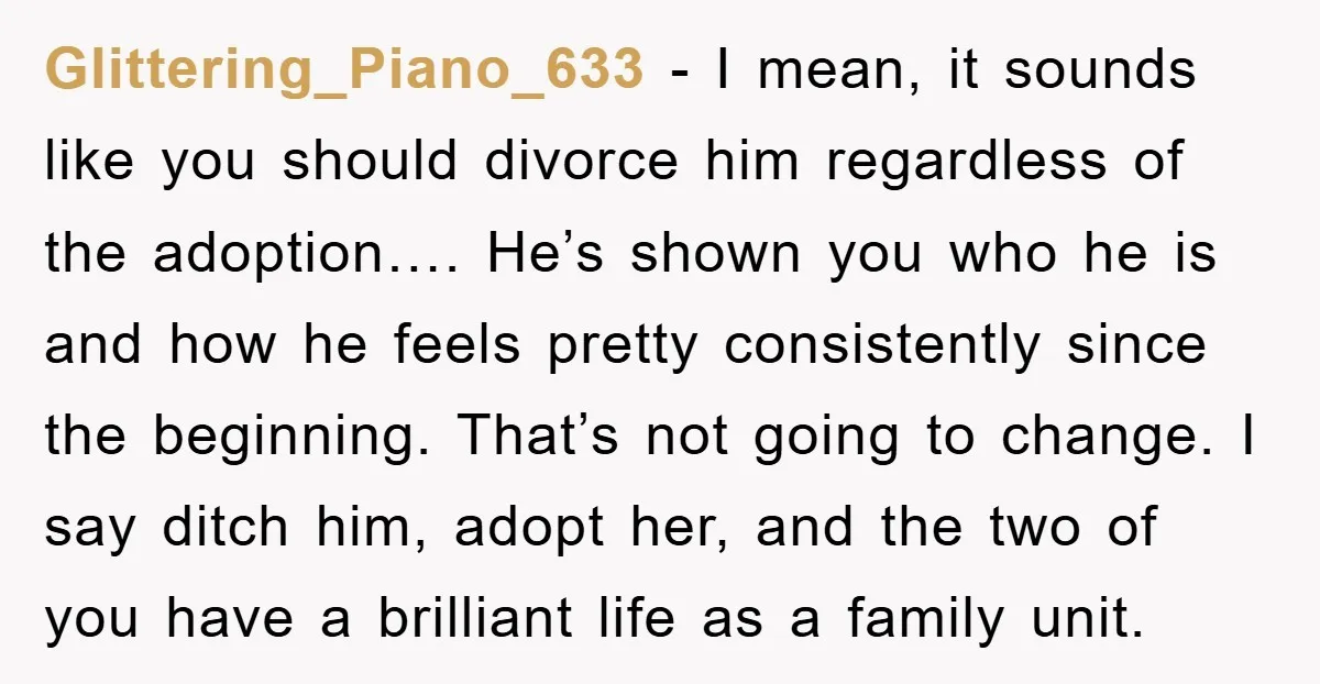 Glittering_Piano_633 − I mean, it sounds like you should divorce him regardless of the adoption…. He’s shown you who he is and how he feels pretty consistently since the beginning....