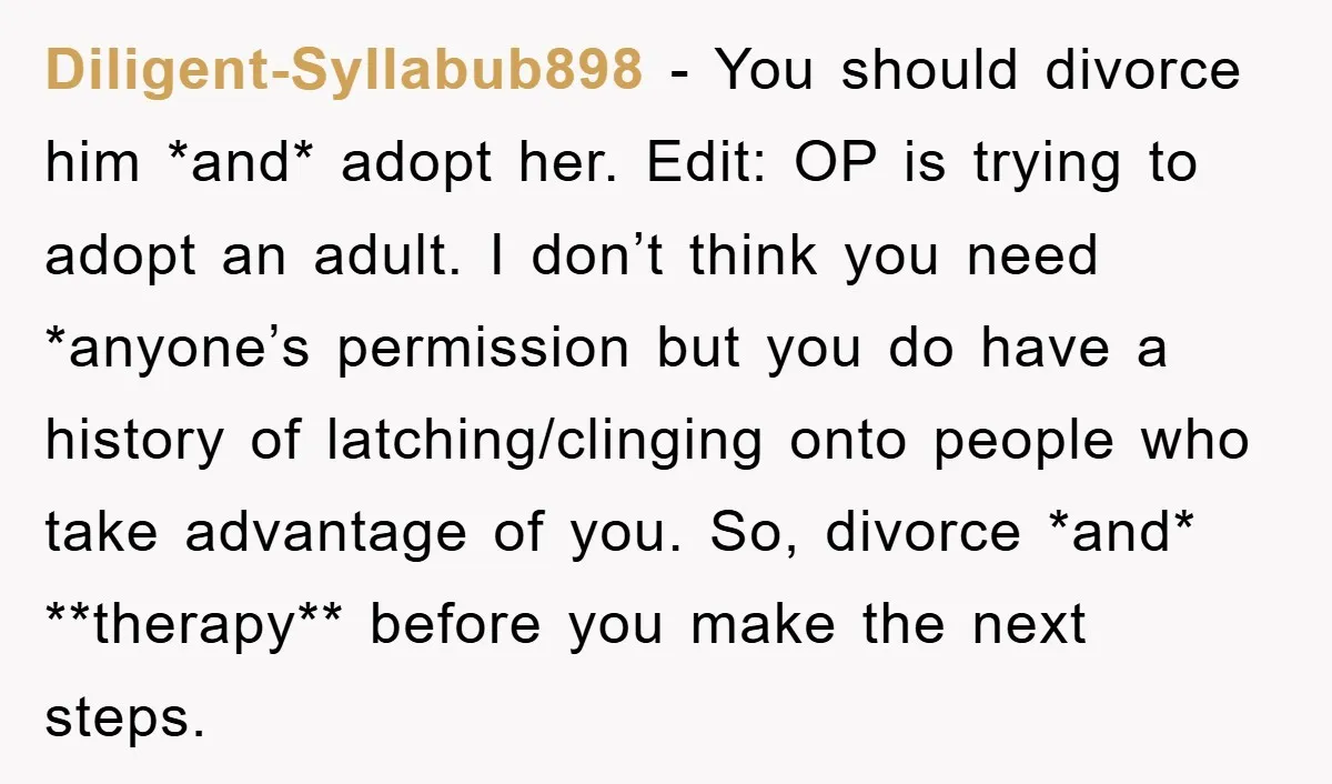 Diligent-Syllabub898 − You should divorce him *and* adopt her. Edit: OP is trying to adopt an adult. I don’t think you need *anyone’s permission but you do have a history...