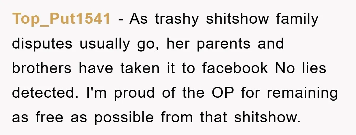 Top_Put1541 − As trashy shitshow family disputes usually go, her parents and brothers have taken it to facebook No lies detected. I'm proud of the OP for remaining as free...