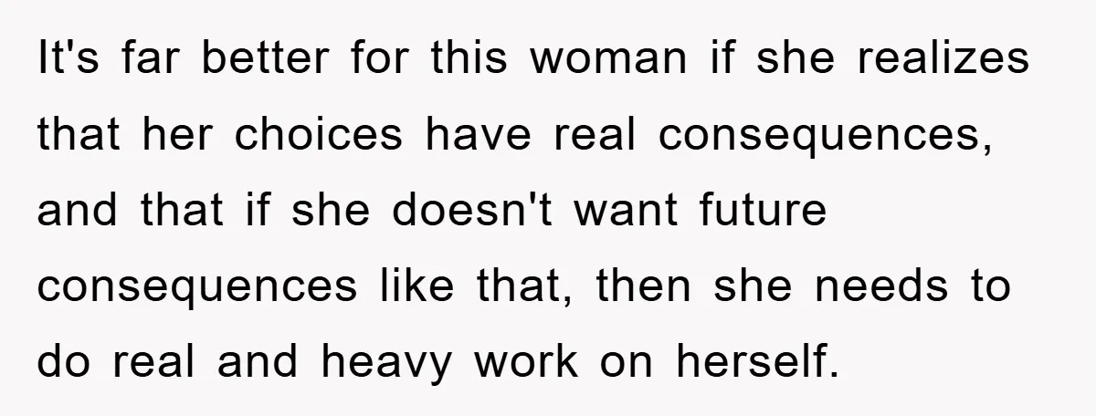 It's far better for this woman if she realizes that her choices have real consequences, and that if she doesn't want future consequences like that, then she needs to do...