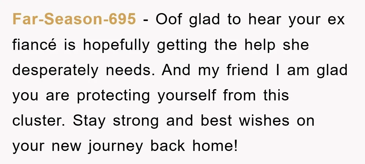 Far-Season-695 − Oof glad to hear your ex fiancé is hopefully getting the help she desperately needs. And my friend I am glad you are protecting yourself from this cluster....