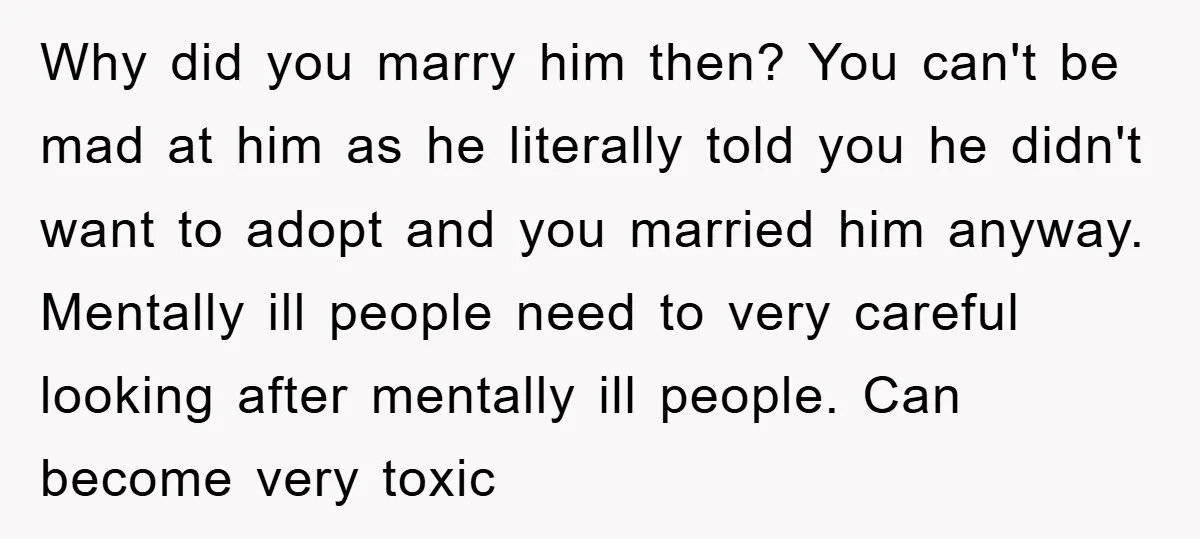 Why did you marry him then? You can't be mad at him as he literally told you he didn't want to adopt and you married him anyway. Mentally ill people...