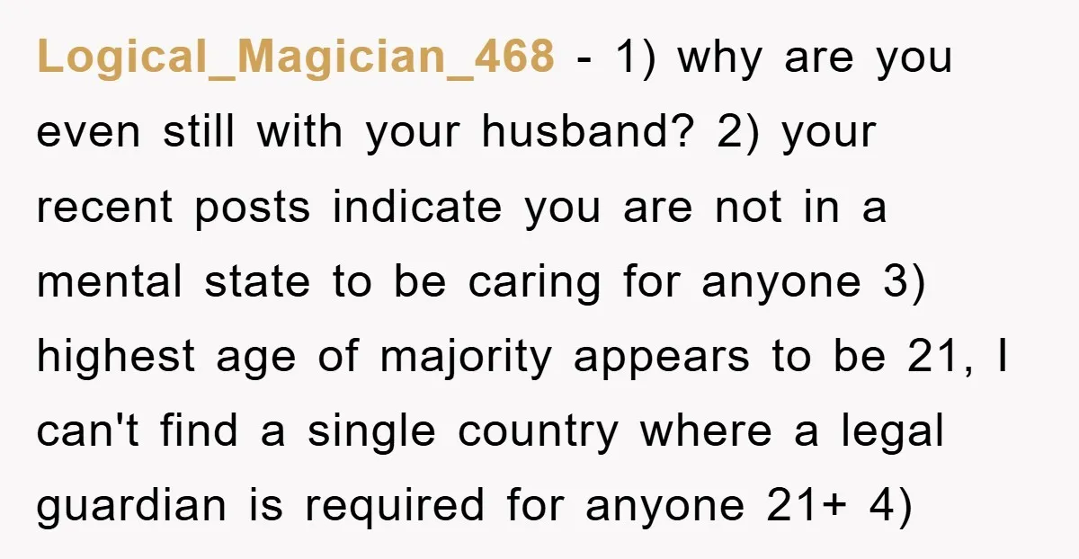 Logical_Magician_468 − 1) why are you even still with your husband? 2) your recent posts indicate you are not in a mental state to be caring for anyone 3) highest...
