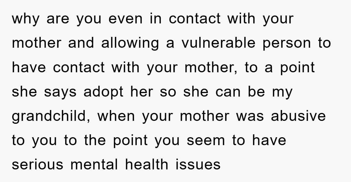 why are you even in contact with your mother and allowing a vulnerable person to have contact with your mother, to a point she says adopt her so she can...