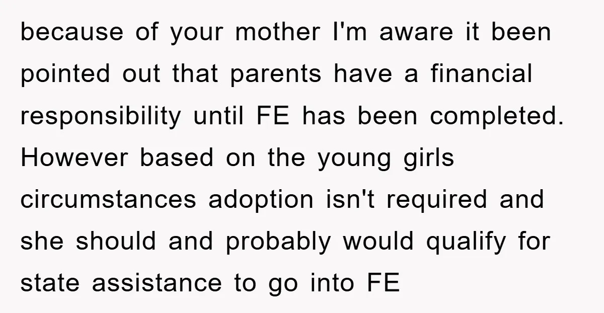 because of your mother I'm aware it been pointed out that parents have a financial responsibility until FE has been completed. However based on the young girls circumstances adoption isn't...