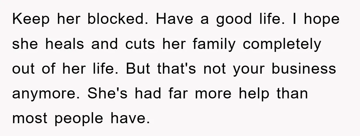 Keep her blocked. Have a good life. I hope she heals and cuts her family completely out of her life. But that's not your business anymore. She's had far more...