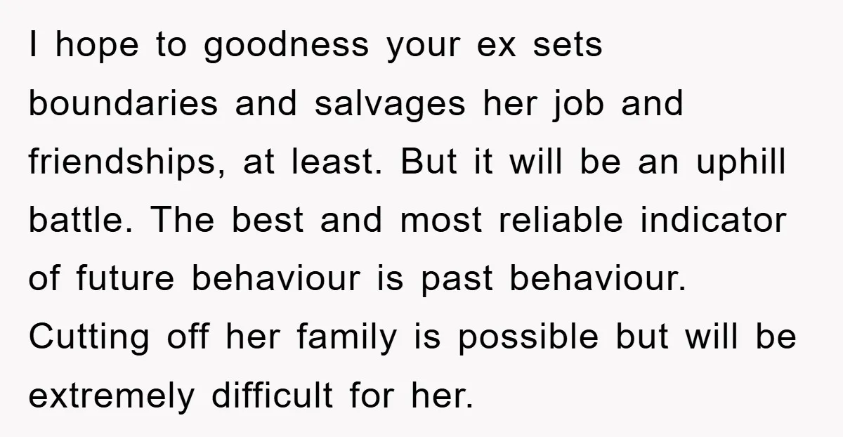 I hope to goodness your ex sets boundaries and salvages her job and friendships, at least. But it will be an uphill battle. The best and most reliable indicator of...