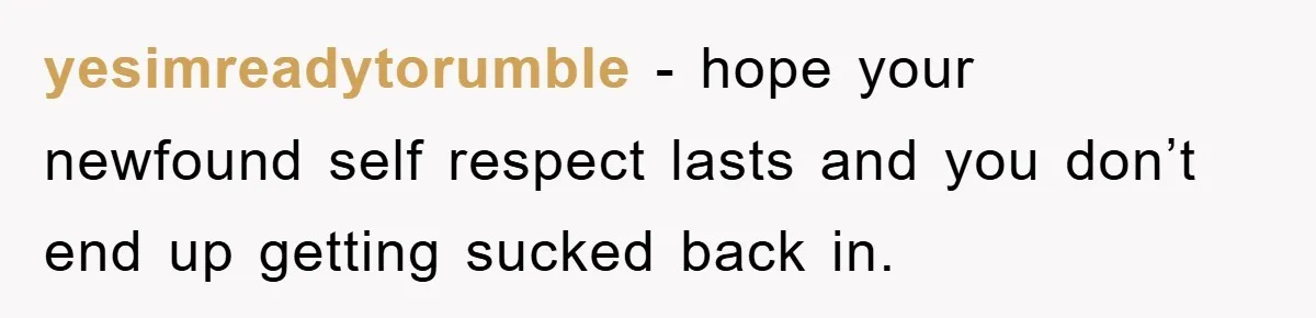yesimreadytorumble − hope your newfound self respect lasts and you don’t end up getting sucked back in.
