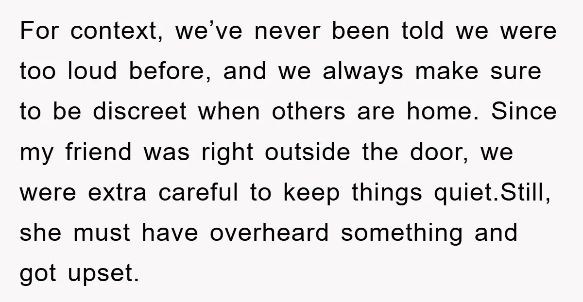 For context, we’ve never been told we were too loud before, and we always make sure to be discreet when others are home. Since my friend was right outside the...