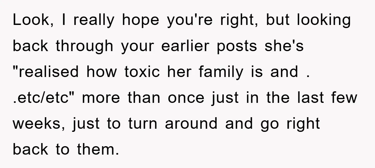 Look, I really hope you're right, but looking back through your earlier posts she's "realised how toxic her family is and . .etc/etc" more than once just in the last...