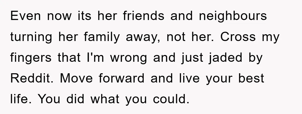 Even now its her friends and neighbours turning her family away, not her. Cross my fingers that I'm wrong and just jaded by Reddit. Move forward and live your best...