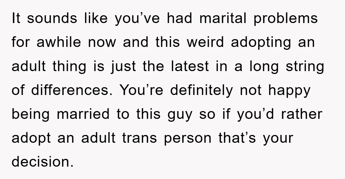 It sounds like you’ve had marital problems for awhile now and this weird adopting an adult thing is just the latest in a long string of differences. You’re definitely not...