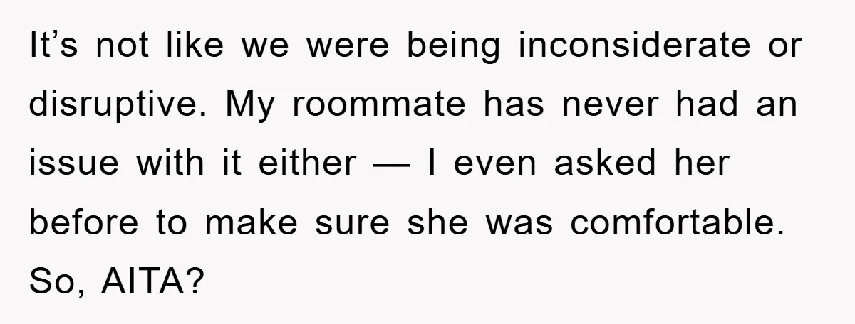 It’s not like we were being inconsiderate or disruptive. My roommate has never had an issue with it either — I even asked her before to make sure she was...