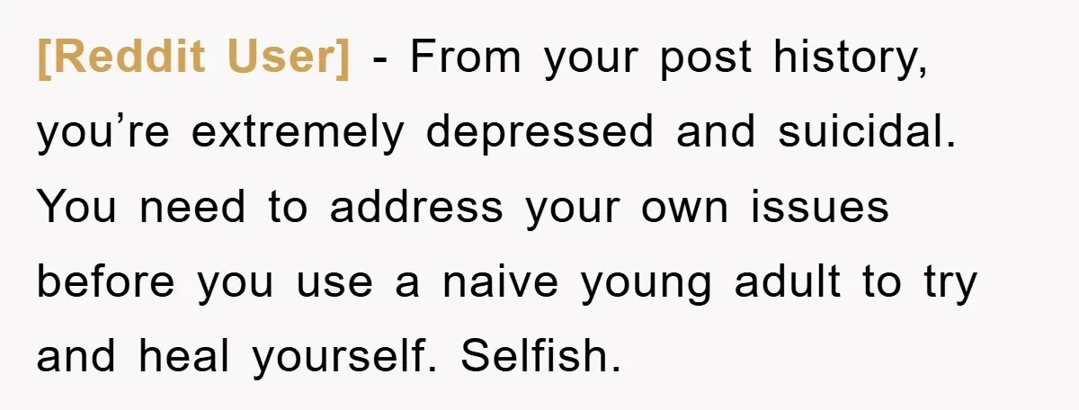 [Reddit User] − From your post history, you’re extremely depressed and suicidal. You need to address your own issues before you use a naive young adult to try and heal...
