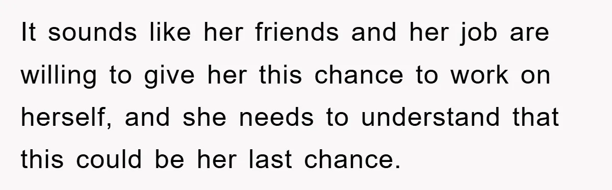 It sounds like her friends and her job are willing to give her this chance to work on herself, and she needs to understand that this could be her last...