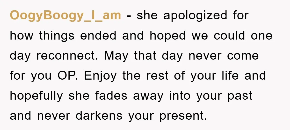 OogyBoogy_I_am − she apologized for how things ended and hoped we could one day reconnect. May that day never come for you OP. Enjoy the rest of your life and...