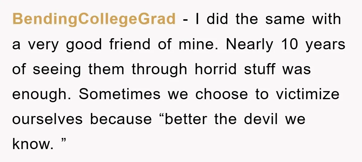 BendingCollegeGrad − I did the same with a very good friend of mine. Nearly 10 years of seeing them through horrid stuff was enough. Sometimes we choose to victimize ourselves...