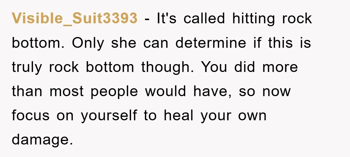 Visible_Suit3393 − It's called hitting rock bottom. Only she can determine if this is truly rock bottom though. You did more than most people would have, so now focus on...