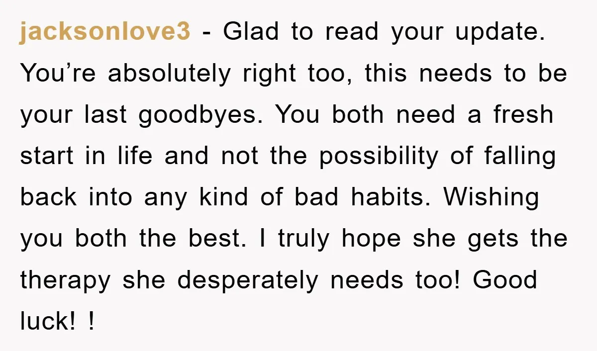 jacksonlove3 − Glad to read your update. You’re absolutely right too, this needs to be your last goodbyes. You both need a fresh start in life and not the possibility...