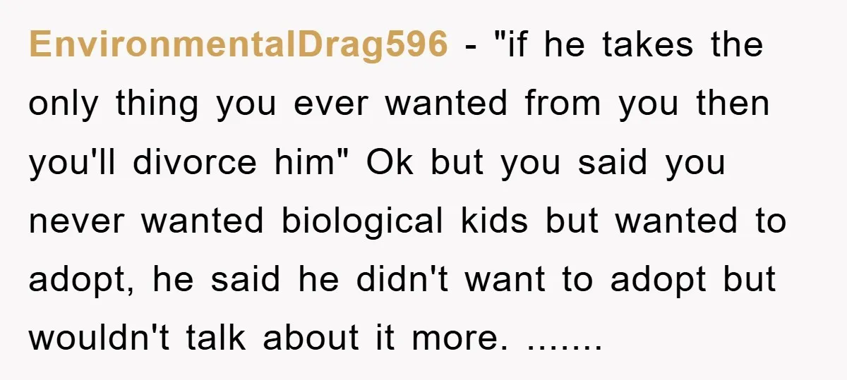 EnvironmentalDrag596 − "if he takes the only thing you ever wanted from you then you'll divorce him" Ok but you said you never wanted biological kids but wanted to adopt,...