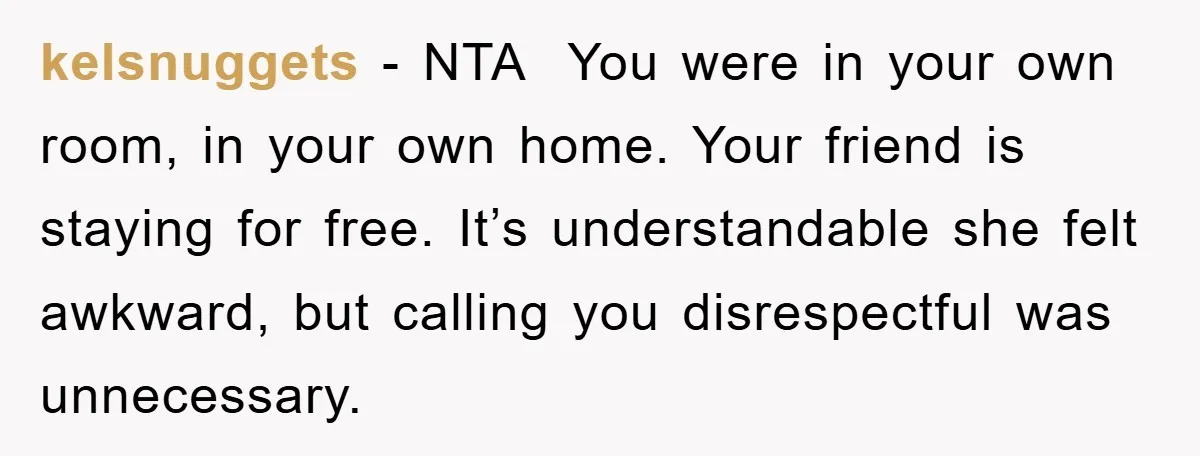 kelsnuggets - NTA  You were in your own room, in your own home. Your friend is staying for free. It’s understandable she felt awkward, but calling you disrespectful was unnecessary.