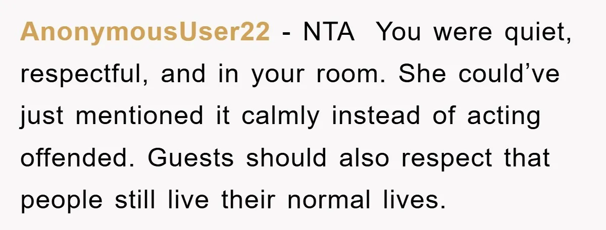 AnonymousUser22 - NTA You were quiet, respectful, and in your room. She could’ve just mentioned it calmly instead of acting offended. Guests should also respect that people still live their...