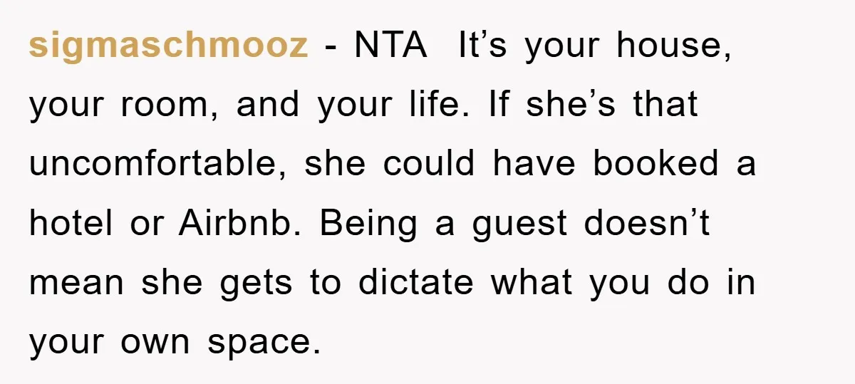 sigmaschmooz - NTA It’s your house, your room, and your life. If she’s that uncomfortable, she could have booked a hotel or Airbnb. Being a guest doesn’t mean she gets...