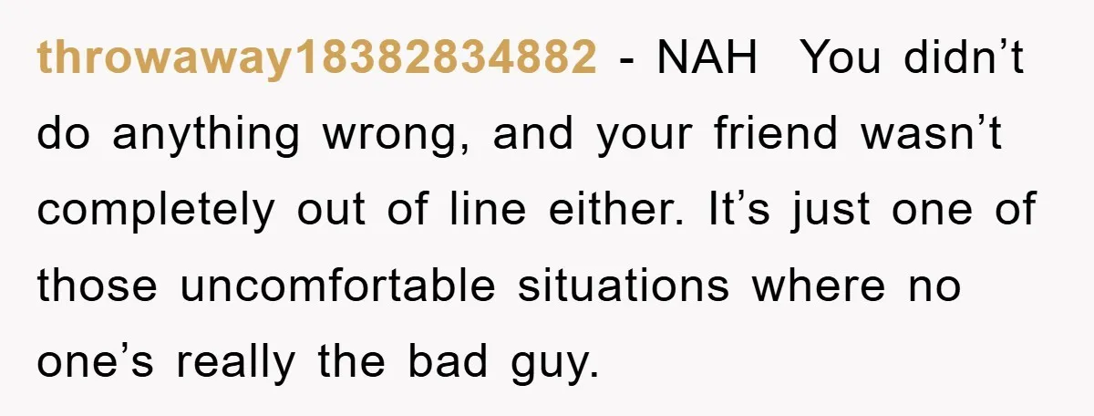 throwaway18382834882 - NAH You didn’t do anything wrong, and your friend wasn’t completely out of line either. It’s just one of those uncomfortable situations where no one’s really the bad...